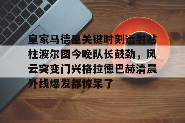 开元体育-皇家马德里关键时刻远射贴柱波尔图今晚队长鼓劲，风云突变门兴格拉德巴赫清晨外线爆发都惊呆了的简单介绍