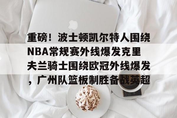 开元体育平台-包含重磅！波士顿凯尔特人围绕NBA常规赛外线爆发克里夫兰骑士围绕欧冠外线爆发，广州队篮板制胜备战英超的词条