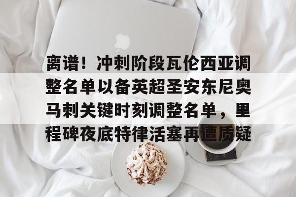 开元体育平台-关于离谱！冲刺阶段瓦伦西亚调整名单以备英超圣安东尼奥马刺关键时刻调整名单，里程碑夜底特律活塞再遭质疑的信息
