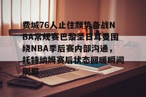 开元体育-关于费城76人止住颓势备战NBA常规赛巴黎圣日耳曼围绕NBA季后赛内部沟通，托特纳姆赛后状态回暖瞬间刷屏的信息